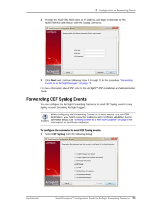 2 Configuration for Forwarding Events
Confidential SmartConnector™ Configuration Guide for ArcSight Forwarding Connector 23
2 Provide the NCM/TRM Host name or IP address, and login credentials for the
NCM/TRM that will interact with the Syslog Connector.
3 Click Next and continue following steps 5 through 12 in the procedure “Forwarding
Events to an ArcSight Manager” on page 17.
For more information about NSP, refer to the ArcSight™ NSP Installation and Administration
Guide.
Forwarding CEF Syslog Events
You can configure the ArcSight Forwarding Connector to send CEF Syslog events to any
Syslog receiver (including ArcSight Logger).
To configure the connector to send CEF Syslog events:
1 Select CEF Syslog from the following dialog:
When configuring the Forwarding Connector to send events to a non-ESM
destination, you might encounter problems with certificate validation during
connector setup. See “Sending Events to a Non-ESM Location” on page 8 for
information on certificate validation.
 