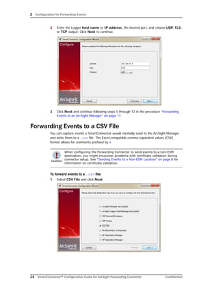 2 Configuration for Forwarding Events
24 SmartConnector™ Configuration Guide for ArcSight Forwarding Connector Confidential
2 Enter the Logger host name or IP address, the desired port, and choose UDP, TLS,
or TCP output. Click Next to continue.
3 Click Next and continue following steps 5 through 12 in the procedure “Forwarding
Events to an ArcSight Manager” on page 17.
Forwarding Events to a CSV File
You can capture events a SmartConnector would normally send to the ArcSight Manager
and write them to a .csv file. The Excel-compatible comma-separated values (CSV)
format allows for comments prefixed by #.
To forward events to a .csv file:
1 Select CSV File and click Next.
When configuring the Forwarding Connector to send events to a non-ESM
destination, you might encounter problems with certificate validation during
connector setup. See “Sending Events to a Non-ESM Location” on page 8 for
information on certificate validation.
 