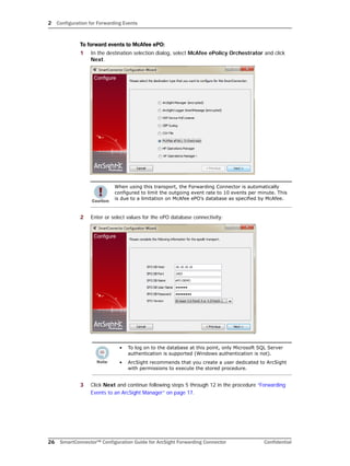 2 Configuration for Forwarding Events
26 SmartConnector™ Configuration Guide for ArcSight Forwarding Connector Confidential
To forward events to McAfee ePO:
1 In the destination selection dialog, select McAfee ePolicy Orchestrator and click
Next.
2 Enter or select values for the ePO database connectivity:
3 Click Next and continue following steps 5 through 12 in the procedure “Forwarding
Events to an ArcSight Manager” on page 17.
When using this transport, the Forwarding Connector is automatically
configured to limit the outgoing event rate to 10 events per minute. This
is due to a limitation on McAfee ePO’s database as specified by McAfee.
• To log on to the database at this point, only Microsoft SQL Server
authentication is supported (Windows authentication is not).
• ArcSight recommends that you create a user dedicated to ArcSight
with permissions to execute the stored procedure.
 