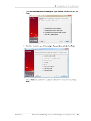 2 Configuration for Forwarding Events
Confidential SmartConnector™ Configuration Guide for ArcSight Forwarding Connector 29
2 Select I want to add/remove/modify ArcSight Manager destinations and click
Next.
3 Select the destination type. Click ArcSight Manager (encrypted), then Next.
4 Choose Add new destination to add a new SmartConnector destination and click
Next.
 
