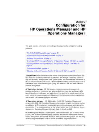 Confidential SmartConnector™ Configuration Guide for ArcSight Forwarding Connector 31
Chapter 3
Configuration for
HP Operations Manager and HP
Operations Manager i
This guide provides information on installing and configuring the ArcSight Forwarding
Connector.
ArcSight ESM sends correlated security events to IT operation teams to investigate and
take measures to reduce or eliminate security risks. The ArcSight Forwarding Connector
logs into the source manager, then sends system events and network health information to
HP OM from non-SNMP event sources. The ArcSight Forwarding Connector can be used to
collect from event sources that support syslog, file, database, API, and other collection
methods through ESM.
HP Operations Manager (HP OM) provides comprehensive event management,
proactive performance monitoring, and automated alerting, reporting, and graphing for
operating systems, middleware, and applications. It is designed to provide service-driven
event and performance management of business-critical enterprise systems, applications,
and services. The following topics are described.
HP Operations Manager i (HP OMi) enables the HP BSM Operations Management
component in BSM. BSM Operations Management provides a complete monitoring solution,
consolidating all IT infrastructure monitoring in a central event console, and relating the
events to the IT services that depend on that infrastructure. See the HP Business Service
Management Operations Manager i Concepts Guide for details on BSM.
HP BSM Integration Adapter is an integration solution that enables you to monitor event
sources, and, if certain conditions apply, to forward the detected events as HP Business
Service Management (BSM) events directly to BSM Operations Management. See the Using
HP BSM Integration Adapter Guide for details on HP BSM Integration Adapter.
“The ArcSight ESM Source Manager” on page 32
“Supported Versions of HP OM and HP OMi” on page 32
“Installing the Connector” on page 32
“Creating an SNMP Interceptor Policy for HP Operations Manager (HP OM)” on page 36
“Creating an SNMP Interceptor Policy for HP Operations Manager i (HP OMi)” on
page 37
“Troubleshooting Tips” on page 37
“Adjusting the Event Processing Rate for HP OM and HP OMi” on page 38
 