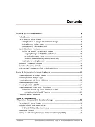 Confidential SmartConnector™ Configuration Guide for ArcSight Forwarding Connector 5
Contents
Chapter 1: Overview and Installation .................................................................................. 7
Product Overview ............................................................................................................ 7
The ArcSight ESM Source Manager .................................................................................... 7
Sending Events to an ArcSight ESM Destination Manager ................................................ 8
Sending Events to ArcSight Logger .............................................................................. 8
Sending Events to a Non-ESM Location ........................................................................ 8
Standard Installation Procedures ....................................................................................... 9
Verifying that ArcSight ESM is Correctly Installed .......................................................... 9
Assigning Privileges on the ESM Source Manager ................................................... 10
Forwarding Correlation Events ............................................................................ 11
Increasing the FileStore size (Enhanced version only) ............................................ 13
Installing the Forwarding Connector .......................................................................... 14
Uninstalling a Forwarding Connector ................................................................................ 15
Upgrading a Forwarding Connector .................................................................................. 15
Reverting to a Previous Version of the Forwarding Connector .............................................. 16
Chapter 2: Configuration for Forwarding Events ............................................................... 17
Forwarding Events to an ArcSight Manager ....................................................................... 17
Forwarding Events to ArcSight Logger .............................................................................. 21
Forwarding Events to NSP Device Poll Listener .................................................................. 22
Forwarding CEF Syslog Events ........................................................................................ 23
Forwarding Events to a CSV File ...................................................................................... 24
Forwarding Events to McAfee ePolicy Orchestrator ............................................................. 25
Installing the Microsoft SQL Server 2005 Driver for JDBC ............................................. 27
ArcSight Event to McAfee CEF Mappings ............................................................... 27
Configuring Multiple Destinations ..................................................................................... 28
Chapter 3: Configuration for 
HP Operations Manager and HP Operations Manager i ...................................................... 31
The ArcSight ESM Source Manager .................................................................................. 32
Supported Versions of HP OM and HP OMi ......................................................................... 32
HP OM and HP OMi and Correlation Events ................................................................. 32
Installing the Connector ................................................................................................. 32
Creating an SNMP Interceptor Policy for HP Operations Manager (HP OM) ............................. 36
 