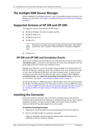 3 Configuration for HP Operations Manager and HP Operations Manager i
32 SmartConnector™ Configuration Guide for ArcSight Forwarding Connector Confidential
The ArcSight ESM Source Manager
Before installing the Forwarding Connector, create a Forwarding Connector account on the
Manager. For instructions, see Chapter 1‚ Assigning Privileges on the ESM Source Manager‚
on page 10.
Supported Versions of HP OM and HP OMi
The supported versions of HP OM and HP OMi include:
 HP OM for Windows v9.0 and 8.16 (patch level 90)
 HP OM for UNIX v9.10
 HP OM for Linux v9.10
 HP OMi v9.0.1.
 HP OMi v9.10
HP OM and HP OMi and Correlation Events
When all rule conditions and thresholds are met, ESM generates an internal event called a
correlation event. A correlation event represents the events that contributed to the rule
being triggered and the relevant data contained in them.
Although most ESM users can use the default settings available for retrieving events, HP
OM and HP OMi users commonly require only correlated events to be retrieved from ESM.
In such cases, HP OM and HP OMi users can select correlated events. To allow for only
correlated events and restrict the retrieval of base events, configure ESM to retrieve
correlated events, then allow the forwarding of correlated events, in that order.
For instructions, see Chapter 1‚ Forwarding Correlation Events‚ on page 11.
HP OM and HP OMi use a SNPM trap policy to allow ArcSight events to be accepted within
the HP OM or HP OMi environment. For instructions on how to create an SNMP interceptor,
see “Creating an SNMP Interceptor Policy for HP Operations Manager (HP OM)” on page 36
or “Creating an SNMP Interceptor Policy for HP Operations Manager i (HP OMi)” on
page 37.
Installing the Connector
Before you install the connector, make sure that the ArcSight products with which the
connectors will communicate have already been installed correctly and you have assigned
appropriate privileges. For data security, ArcSight recommends that you install the
connector and the HP Operations Agent on the same system.
To install the Forwarding Connector
1 Download the install executable for your operating system from the HP SSO site.
2 Start the ArcSight Installer by running the executable.
Follow the installation wizard through the following folder selection tasks and
installation of the core connector software:
OMi users are strongly encouraged to apply the latest patch, OMI_00005
(build 09.01.210), to obtain critical fixes before running this integration.
 