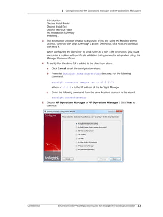 3 Configuration for HP Operations Manager and HP Operations Manager i
Confidential SmartConnector™ Configuration Guide for ArcSight Forwarding Connector 33
Introduction 
Choose Install Folder 
Choose Install Set 
Choose Shortcut Folder 
Pre-Installation Summary 
Installing...
3 The destination selection window is displayed. If you are using the Manager Demo
License, continue with steps A through C below. Otherwise, click Next and continue
with step 4.
When configuring the connector to send events to a non-ESM destination, you could
encounter a problem with certificate validation during connector setup when using the
Manager Demo certificate.
4 To verify that the demo CA is added to the client trust store:
a Click Cancel to exit the configuration wizard.
b From the $ARCSIGHT_HOMEcurrentbin directory, run the following
command:
arcsight connector tempca –ac –n <1.1.1.1>
where <1.1.1.1> is the IP address of the ArcSight Manager.
c Enter the following command from the same location to return to the wizard:
arcsight connectorsetup
5 Choose HP Operations Manager or HP Operations Manager i. Click Next to
continue.
 