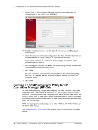 3 Configuration for HP Operations Manager and HP Operations Manager i
36 SmartConnector™ Configuration Guide for ArcSight Forwarding Connector Confidential
9 Enter a name for the connector and provide other information identifying the
connector's use in your environment. Click Next.
10 Read the installation summary and click Next. If it is incorrect, click Previous to
make changes.
11 When the connector completes its configuration, click Next. The Wizard prompts you
to choose whether to run the connector as a process or as a service.
If you run the connector as a service, the Wizard prompts you to define service
parameters for the connector.
12 After making your selections, click Next. The Wizard displays a dialog confirming the
connector's setup and service configuration.
13 Click Finish.
For some connectors, a system restart is required before the configuration settings
take effect. If a System Restart window is displayed, read the information and
restart the system.
14 Click Done.
Creating an SNMP Interceptor Policy for HP
Operations Manager (HP OM)
An SNMP interceptor policy is a type of HP OM policy, with rules, conditions, and actions.
Rules define what a policy should do in response to a specific type of event. Each rule
consists of a condition and an action. SNMP interceptor policies monitor SNMP events, and
can start actions when an SNMP event contains a specified character pattern. The Logger
Forwarding Connector sends security events as SNMP traps to an HP OM SNMP interceptor
policy that you will create.
SNMP interceptor policies can be configured on either HP OM UI, HP OM for Windows, or
HP OM for UNIX or Linux.
See “Troubleshooting Tips” on page 37 for details if you encounter duplicate or dropped
events.
 