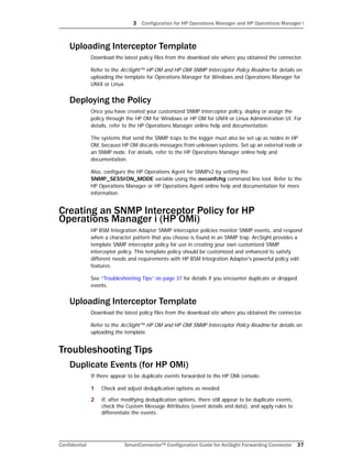 3 Configuration for HP Operations Manager and HP Operations Manager i
Confidential SmartConnector™ Configuration Guide for ArcSight Forwarding Connector 37
Uploading Interceptor Template
Download the latest policy files from the download site where you obtained the connector.
Refer to the ArcSight™ HP OM and HP OMi SNMP Interceptor Policy Readme for details on
uploading the template for Operations Manager for Windows and Operations Manager for
UNIX or Linux.
Deploying the Policy
Once you have created your customized SNMP interceptor policy, deploy or assign the
policy through the HP OM for Windows or HP OM for UNIX or Linux Administration UI. For
details, refer to the HP Operations Manager online help and documentation.
The systems that send the SNMP traps to the logger must also be set up as nodes in HP
OM, because HP OM discards messages from unknown systems. Set up an external node or
an SNMP node. For details, refer to the HP Operations Manager online help and
documentation.
Also, configure the HP Operations Agent for SNMPv2 by setting the
SNMP_SESSION_MODE variable using the ovconfchg command line tool. Refer to the
HP Operations Manager or HP Operations Agent online help and documentation for more
information.
Creating an SNMP Interceptor Policy for HP
Operations Manager i (HP OMi)
HP BSM Integration Adapter SNMP interceptor policies monitor SNMP events, and respond
when a character pattern that you choose is found in an SNMP trap. ArcSight provides a
template SNMP interceptor policy for use in creating your own customized SNMP
interceptor policy. This template policy should be customized and enhanced to satisfy
different needs and requirements with HP BSM Integration Adapter's powerful policy edit
features.
See “Troubleshooting Tips” on page 37 for details if you encounter duplicate or dropped
events.
Uploading Interceptor Template
Download the latest policy files from the download site where you obtained the connector.
Refer to the ArcSight™ HP OM and HP OMi SNMP Interceptor Policy Readme for details on
uploading the template.
Troubleshooting Tips
Duplicate Events (for HP OMi)
If there appear to be duplicate events forwarded to the HP OMi console:
1 Check and adjust deduplication options as needed.
2 If, after modifying deduplication options, there still appear to be duplicate events,
check the Custom Message Attributes (event details and data), and apply rules to
differentiate the events.
 
