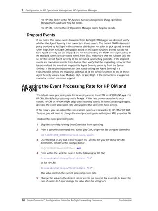 3 Configuration for HP Operations Manager and HP Operations Manager i
38 SmartConnector™ Configuration Guide for ArcSight Forwarding Connector Confidential
For HP OMi, Refer to the HP Business Service Management Using Operations
Management Guide and help for details.
For HP OM, refer to the HP Operations Manager online help for details.
Dropped Events
If you notice that some events forwarded from ArcSight ESM/Logger are dropped, verify
whether the Agent Severity is set correctly in those events. The default SNMP interceptor
policy provided by ArcSight in the connector distribution has rules to pick up and forward
SNMP Traps from ArcSight ESM/Logger based on the Agent Severity. Events that do not
have Agent Severity set are dropped and not forwarded by the SNMP interceptor policy. If
the dropped events are correlated events from ESM, make sure that the rules on ESM are
set for the correct Agent Severity in the correlated events they generate. If the dropped
events are normalized events from devices, then verify that the originating connector that
has normalized the event has mapped the Agent Severity correctly from the Device
Severity. If the originating connector (that is not setting the Agent Severity) is a
FlexConnector, review the mappings and map all of the device severities to one of these
Agent Severity values: Low, Medium, High, or Very-High. If the connector is a supported
connector, contact customer support.
Adjusting the Event Processing Rate for HP OM and
HP OMi
The default event processing rate for forwarding events from ESM to HP OM is 50 eps. For
HP OMi, the default processing rate is 10 eps. If this rate proves excessive for your
system, HP OM or HP OMi might drop some incoming events. If events are being dropped,
decrease the event processing rate until you find that all events have arrived.
If this occurs, you can adjust the rate at which events are forwarded to HP OM or HP OMi.
To do so, you will need to change the event processing rate within your XML properties file.
To adjust the event processing rate,
1 Stop the currently running SmartConnector from operating.
2 From a Windows command line, access your XML properties file using the command
cd %ARCSIGHT_HOME%/current/user/agent
3 Use WordPad or any XML Editor to open the .xml file for your HP OM or HP OMi
destination, similar to the example below:
0Ajv5S8BABCAAeabNXP5Rw==.xml
4 From within the .xml file, search for the following for HP OM:
ProcessingSettings.ThrottleRate="50"
or, for HP OMi:
ProcessingSettings.ThrottleRate="10"
This value controls the current processing event rate.
5 Change this value to the desired rate of events per second. For example, to lower the
rate of events to 5 eps, change the value after the string to 5:
 