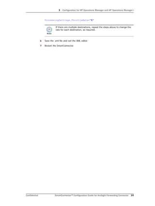 3 Configuration for HP Operations Manager and HP Operations Manager i
Confidential SmartConnector™ Configuration Guide for ArcSight Forwarding Connector 39
ProcessingSettings.ThrottleRate="5"
6 Save the .xml file and exit the XML editor.
7 Restart the SmartConnector.
If there are multiple destinations, repeat the steps above to change the
rate for each destination, as required.
 