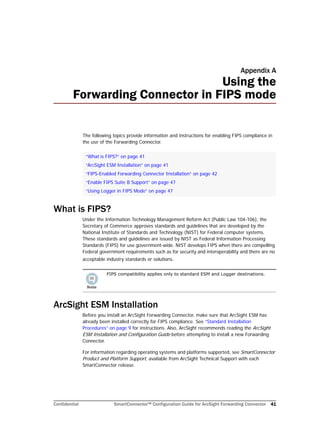Confidential SmartConnector™ Configuration Guide for ArcSight Forwarding Connector 41
Appendix A
Using the
Forwarding Connector in FIPS mode
The following topics provide information and instructions for enabling FIPS compliance in
the use of the Forwarding Connector.
What is FIPS?
Under the Information Technology Management Reform Act (Public Law 104-106), the
Secretary of Commerce approves standards and guidelines that are developed by the
National Institute of Standards and Technology (NIST) for Federal computer systems.
These standards and guidelines are issued by NIST as Federal Information Processing
Standards (FIPS) for use government-wide. NIST develops FIPS when there are compelling
Federal government requirements such as for security and interoperability and there are no
acceptable industry standards or solutions.
ArcSight ESM Installation
Before you install an ArcSight Forwarding Connector, make sure that ArcSight ESM has
already been installed correctly for FIPS compliance. See “Standard Installation
Procedures” on page 9 for instructions. Also, ArcSight recommends reading the ArcSight
ESM Installation and Configuration Guide before attempting to install a new Forwarding
Connector.
For information regarding operating systems and platforms supported, see SmartConnector
Product and Platform Support, available from ArcSight Technical Support with each
SmartConnector release.
“What is FIPS?” on page 41
“ArcSight ESM Installation” on page 41
“FIPS-Enabled Forwarding Connector Installation” on page 42
“Enable FIPS Suite B Support” on page 47
“Using Logger in FIPS Mode” on page 47
FIPS compatibility applies only to standard ESM and Logger destinations.
 