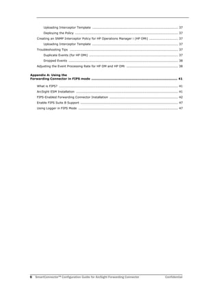 6 SmartConnector™ Configuration Guide for ArcSight Forwarding Connector Confidential
Uploading Interceptor Template ................................................................................ 37
Deploying the Policy ................................................................................................ 37
Creating an SNMP Interceptor Policy for HP Operations Manager i (HP OMi) ........................... 37
Uploading Interceptor Template ................................................................................ 37
Troubleshooting Tips ..................................................................................................... 37
Duplicate Events (for HP OMi) ................................................................................... 37
Dropped Events ...................................................................................................... 38
Adjusting the Event Processing Rate for HP OM and HP OMi ................................................ 38
Appendix A: Using the 
Forwarding Connector in FIPS mode ................................................................................. 41
What is FIPS? ............................................................................................................... 41
ArcSight ESM Installation ............................................................................................... 41
FIPS-Enabled Forwarding Connector Installation ................................................................ 42
Enable FIPS Suite B Support ........................................................................................... 47
Using Logger in FIPS Mode ............................................................................................. 47
 