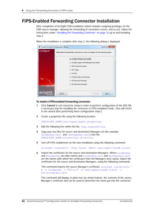 A Using the Forwarding Connector in FIPS mode
42 SmartConnector™ Configuration Guide for ArcSight Forwarding Connector Confidential
FIPS-Enabled Forwarding Connector Installation
After completion of ArcSight ESM installation (which includes assigning privileges on the
ESM source manager, allowing the forwarding of correlation events, and so on), follow the
instructions under “Installing the Forwarding Connector” on page 14 up to and including
step 2.
When the installation is complete after step 2, the following dialog is displayed:
To install a FIPS-enabled Forwarding connector:
1 Click Cancel to exit connector setup in order to perform configuration of the NSS DB,
a necessary step for installing the connector in FIPS-compliant mode. (You will return
to the wizard after performing these configuration steps.)
2 Create a properties file using the following location:
$ARCSIGHT_HOME/user/agent/agent.properties
3 Add the following line within the file: fips.enabled=true
4 Copy your key files for source and destination Managers (in this example,
srcmgrkey.cert and destmgrkey.cert) into the
$ARCSIGHT_HOMEcurrentbin directory.
5 Turn off FIPS enablement on the new installation using the following command:
arcsight runmodutil –fips false –dbdir user/agent/nssdb.client
6 Import the certificates for the source and destination Managers. Where srcmgrkey
and destmgrkey are alias names and srcmgrkey.cert and destmgrkey.cert
are the names with which the certificates from the Managers were saved, import the
certificates for the source and destination Managers, using the following commands:
This command imports the source Manager’s certificate: arcsight runcertutil –
A –n srcmgrkey –t "CT,C,C" –d user/agent/nssdb.client –i
bin/srcmgrkey.cert
This command will display, in plain text (as shown below), the contents of the source
Manager’s certificate and can be used to determine the name put into the connector
 