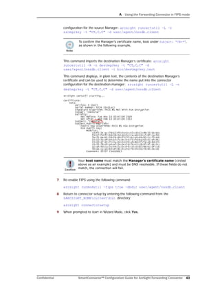A Using the Forwarding Connector in FIPS mode
Confidential SmartConnector™ Configuration Guide for ArcSight Forwarding Connector 43
configuration for the source Manager: arcsight runcertutil –L –n
srcmgrkey –t "CT,C,C" –d user/agent/nssdb.client
This command imports the destination Manager’s certificate: arcsight
runcertutil –A –n destmgrkey –t "CT,C,C" –d
user/agent/nssdb.client –i bin/destmgrkey.cert
This command displays, in plain text, the contents of the destination Manager’s
certificate and can be used to determine the name put into the connector
configuration for the destination manager: arcsight runcertutil –L –n
destmgrkey –t "CT,C,C" –d user/agent/nssdb.client
7 Re-enable FIPS using the following command:
arcsight runmodutil –fips true –dbdir user/agent/nssdb.client
8 Return to connector setup by entering the following command from the
$ARCSIGHT_HOMEcurrentbin directory:
arcsight connectorsetup
9 When prompted to start in Wizard Mode, click Yes.
To confirm the Manager’s certificate name, look under Subject: “CN=*”,
as shown in the following example.
Your host name must match the Manager’s certificate name (circled
above as an example) and must be DNS resolvable. If these fields do not
match, the connection will fail.
 