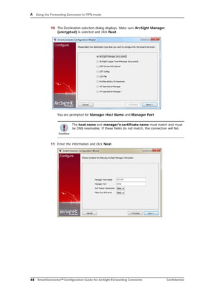 A Using the Forwarding Connector in FIPS mode
44 SmartConnector™ Configuration Guide for ArcSight Forwarding Connector Confidential
10 The Destination selection dialog displays. Make sure ArcSight Manager
(encrypted) is selected and click Next.
You are prompted for Manager Host Name and Manager Port.
11 Enter the information and click Next.
The host name and manager’s certificate name must match and must
be DNS resolvable. If these fields do not match, the connection will fail.
 