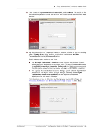 A Using the Forwarding Connector in FIPS mode
Confidential SmartConnector™ Configuration Guide for ArcSight Forwarding Connector 45
12 Enter a valid ArcSight User Name and Password, and click Next. This should be the
user name and password for the user account you created on the destination ArcSight
Manager.
13 You are given a choice of Forwarding Connector versions to install. If you are currently
using ESM v4.0 SP3 or later, ArcSight recommends choosing the ArcSight
Forwarding Connector (Enhanced) option.
When choosing which version to use, note:
 The ArcSight Forwarding Connector option supports the previous software
version and does not include the increased event rate and recoverability features
of ArcSight Forwarding Connector (Enhanced). ArcSight recommends using
the older option only when communicating with a pre-v4.0 SP3 ESM installation.
 The capacity of events that can be stored during a system failure is dependent on
the FileStore size of your source ArcSight Manager. Choosing the ArcSight
Forwarding Connector (Enhanced) version requires configuration
adjustments on your source Manager.
For instructions on how to determine and change your source disk settings, see
“Increasing the FileStore size (Enhanced version only)” on page 13. Click Next.
 