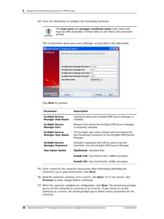 A Using the Forwarding Connector in FIPS mode
46 SmartConnector™ Configuration Guide for ArcSight Forwarding Connector Confidential
14 Enter the information to configure the Forwarding Connector.
This is information about your source Manager, as described in the table below.
Click Next to continue.
15 Enter a name for the connector and provide other information identifying the
connector's use in your environment. Click Next.
16 Read the connector summary; if it is correct, click Next. If it is not correct, click
Previous to make changes before continuing.
17 When the connector completes its configuration, click Next. The wizard now prompts
you to run the connector as a process or as a service. If you choose to run the
connector as a service, the wizard prompts you to define service parameters for the
connector.
The host name and manager certificate name must match and
must be DNS resolvable. If these fields do not match, the connection
will fail.
Parameter Description
ArcSight Source
Manager Host Name
Hostname where the ArcSight ESM Source Manager is
installed.
ArcSight Source
Manager Port
Network Port where the ArcSight ESM Source Manager
is accepting requests.
ArcSight Source
Manager User Name
The ArcSight user name created with permissions for
the Forwarding Connector on the ArcSight ESM Source
Manager.
ArcSight Source
Manager Password
ArcSight's password that will be used to log this
Connector into the ArcSight ESM Source Manager.
Fips Cipher Suites fipsDefault: Standard Fips
SuiteB 128: Fips Suite B with 128Bit encryption
SuiteB 192: Fips Suite B with 192Bit encryption
 