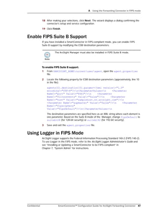 A Using the Forwarding Connector in FIPS mode
Confidential SmartConnector™ Configuration Guide for ArcSight Forwarding Connector 47
18 After making your selections, click Next. The wizard displays a dialog confirming the
connector's setup and service configuration.
19 Click Finish.
Enable FIPS Suite B Support
If you have installed a SmartConnector in FIPS-compliant mode, you can enable FIPS 
Suite B support by modifying the ESM destination parameters.
To enable FIPS Suite B support:
1 From $ARCSIGHT_HOMEcurrentuseragent, open the agent.properties
file.
2 Locate the following property for ESM destination parameters (approximately, line 10
in the file):
agents[0].destination[0].params=<?xml version="1.0"
encoding="UTF-8"?>n<ParameterValues>n <Parameter
Name="port" Value="8443"/>n <Parameter
Name="filterevents" Value="false"/>n <Parameter
Name="host" Value="samplehost.sv.arcsight.com"/>n
<Parameter Name="aupmaster" Value="false"/>n <Parameter
Name="fipsciphers"
Value="fipsDefault"/>n</ParameterValues>n
The destination parameters are specified here as an XML string where each element is
one parameter. Based on the Suite B mode of the Manager, change fipsDefault to
suiteb128 (for 128-bit security) or suiteb192 (for 192-bit security).
3 Save and exit the agent.properties file.
Using Logger in FIPS Mode
ArcSight Logger supports the Federal Information Processing Standard 140-2 (FIPS 140-2).
To use Logger in the FIPS mode, refer to the ArcSight Logger Administrator's Guide and
see “Installing or Updating a SmartConnector to be FIPS-compliant” in 
Chapter 7, “System Admin” for instructions.
The ArcSight Manager must also be installed in FIPS Suite B mode.
 