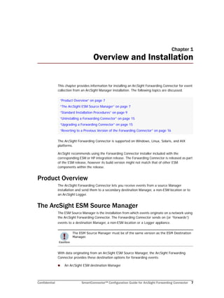Confidential SmartConnector™ Configuration Guide for ArcSight Forwarding Connector 7
Chapter 1
Overview and Installation
This chapter provides information for installing an ArcSight Forwarding Connector for event
collection from an ArcSight Manager installation. The following topics are discussed.
The ArcSight Forwarding Connector is supported on Windows, Linux, Solaris, and AIX
platforms.
ArcSight recommends using the Forwarding Connector installer included with the
corresponding ESM or HP integration release. The Forwarding Connector is released as part
of the ESM release, however its build version might not match that of other ESM
components within the release.
Product Overview
The ArcSight Forwarding Connector lets you receive events from a source Manager
installation and send them to a secondary destination Manager, a non-ESM location or to
an ArcSight Logger.
The ArcSight ESM Source Manager
The ESM Source Manager is the installation from which events originate on a network using
the ArcSight Forwarding Connector. The Forwarding Connector sends on (or “forwards”)
events to a destination Manager, a non-ESM location or a Logger appliance.
With data originating from an ArcSight ESM Source Manager, the ArcSight Forwarding
Connector provides these destination options for forwarding events:
 An ArcSight ESM destination Manager
“Product Overview” on page 7
“The ArcSight ESM Source Manager” on page 7
“Standard Installation Procedures” on page 9
“Uninstalling a Forwarding Connector” on page 15
“Upgrading a Forwarding Connector” on page 15
“Reverting to a Previous Version of the Forwarding Connector” on page 16
The ESM Source Manager must be of the same version as the ESM Destination
Manager.
 