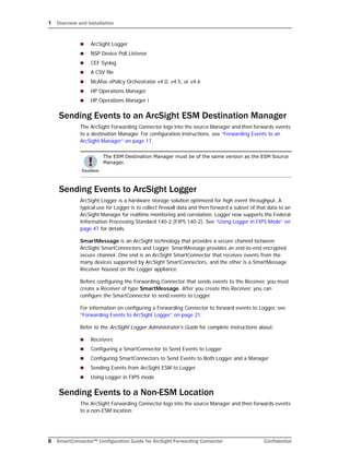 1 Overview and Installation
8 SmartConnector™ Configuration Guide for ArcSight Forwarding Connector Confidential
 ArcSight Logger
 NSP Device Poll Listener
 CEF Syslog
 A CSV file
 McAfee ePolicy Orchestrator v4.0, v4.5, or v4.6
 HP Operations Manager
 HP Operations Manager i
Sending Events to an ArcSight ESM Destination Manager
The ArcSight Forwarding Connector logs into the source Manager and then forwards events
to a destination Manager. For configuration instructions, see “Forwarding Events to an
ArcSight Manager” on page 17.
Sending Events to ArcSight Logger
ArcSight Logger is a hardware storage solution optimized for high event throughput. A
typical use for Logger is to collect firewall data and then forward a subset of that data to an
ArcSight Manager for realtime monitoring and correlation. Logger now supports the Federal
Information Processing Standard 140-2 (FIPS 140-2). See “Using Logger in FIPS Mode” on
page 47 for details.
SmartMessage is an ArcSight technology that provides a secure channel between
ArcSight SmartConnectors and Logger. SmartMessage provides an end-to-end encrypted
secure channel. One end is an ArcSight SmartConnector that receives events from the
many devices supported by ArcSight SmartConnectors, and the other is a SmartMessage
Receiver housed on the Logger appliance.
Before configuring the Forwarding Connector that sends events to the Receiver, you must
create a Receiver of type SmartMessage. After you create this Receiver, you can
configure the SmartConnector to send events to Logger.
For information on configuring a Forwarding Connector to forward events to Logger, see
“Forwarding Events to ArcSight Logger” on page 21.
Refer to the ArcSight Logger Administrator's Guide for complete instructions about:
 Receivers
 Configuring a SmartConnector to Send Events to Logger
 Configuring SmartConnectors to Send Events to Both Logger and a Manager
 Sending Events from ArcSight ESM to Logger
 Using Logger in FIPS mode
Sending Events to a Non-ESM Location
The ArcSight Forwarding Connector logs into the source Manager and then forwards events
to a non-ESM location.
The ESM Destination Manager must be of the same version as the ESM Source
Manager.
 