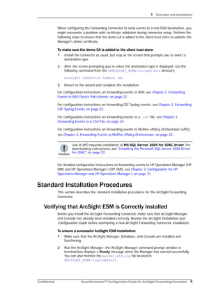 1 Overview and Installation
Confidential SmartConnector™ Configuration Guide for ArcSight Forwarding Connector 9
When configuring the Forwarding Connector to send events to a non-ESM destination, you
might encounter a problem with certificate validation during connector setup. Perform the
following steps to ensure that the demo CA is added to the client trust store to validate the
Manager's demo certificate.
To make sure the demo CA is added to the client trust store:
1 Install the connector as usual, but stop at the screen that prompts you to select a
destination type.
2 After the screen prompting you to select the destination type is displayed, run the
following command from the $ARCSIGHT_HOMEcurrentbin directory
arcsight connector tempca -ac
3 Return to the wizard and complete the installation.
For configuration instructions on forwarding events to NSP, see Chapter 2‚ Forwarding
Events to NSP Device Poll Listener‚ on page 22.
For configuration instructions on forwarding CEF Syslog events, see Chapter 2‚ Forwarding
CEF Syslog Events‚ on page 23.
For configuration instructions on forwarding events to a .csv file, see Chapter 2‚
Forwarding Events to a CSV File‚ on page 24.
For configuration instructions on forwarding events to McAfee ePolicy Orchestrator (ePO),
see Chapter 2‚ Forwarding Events to McAfee ePolicy Orchestrator‚ on page 25.
For detailed configuration instructions on forwarding events to HP Operations Manager (HP
OM) and HP Operations Manager i (HP OMi), see Chapter 3‚ Configuration for HP
Operations Manager and HP Operations Manager i‚ on page 31.
Standard Installation Procedures
This section describes the standard installation procedures for the ArcSight Forwarding
Connector.
Verifying that ArcSight ESM is Correctly Installed
Before you install the ArcSight Forwarding Connector, make sure that ArcSight Manager
and Console has already been installed correctly. Review the ArcSight Installation and
Configuration Guide before attempting a new ArcSight Forwarding Connector installation.
To ensure a successful ArcSight ESM installation:
1 Make sure that the ArcSight Manager, Database, and Console are installed and
functioning.
2 Run the ArcSight Manager; the ArcSight Manager command prompt window or
terminal box displays a Ready message when the Manager has started successfully.
You can also monitor the server.std.log file located in
ARCSIGHT_HOMElogsdefault.
Use of ePO requires installation of MS SQL Server 2005 for JDBC driver. For
downloading instructions, see “Installing the Microsoft SQL Server 2005 Driver
for JDBC” on page 27.
 