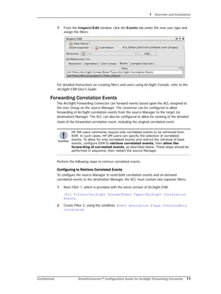 1 Overview and Installation
Confidential SmartConnector™ Configuration Guide for ArcSight Forwarding Connector 11
7 From the Inspect/Edit window, click the Events tab under the new user type and
assign the filters.
For detailed instructions on creating filters and users using ArcSight Console, refer to the
ArcSight ESM User’s Guide.
Forwarding Correlation Events
The ArcSight Forwarding Connector can forward events based upon the ACL assigned to
the User Group on the source Manager. The connector can be configured to allow
forwarding of ArcSight correlation events from the source Manager to the target (or
destination) Manager. The ACL can also be configured to allow for viewing of the detailed
chain of the forwarded correlation event, including the original correlated event.
Perform the following steps to retrieve correlated events.
Configuring to Retrieve Correlated Events
To configure the source Manager to send both correlation events and on-demand
correlated events to the destination Manager, the ACL must contain two separate filters:
1 Note Filter 1, which is provided with the latest version of ArcSight ESM:
/All Filters/ArcSight System/Event Types/ArcSight Correlation
Events
2 Create Filter 2, using the condition, Event Annotation Flags ContainsBits
correlated.
HP OM users commonly require only correlated events to be retrieved from
ESM. In such cases, HP OM users can specify the selection of correlated
events. To allow for only correlated events and restrict the retrieval of base
events, configure ESM to retrieve correlated events, then allow the
forwarding of correlated events, as described below. These steps should be
performed in sequence, then restart the source Manager.
 
