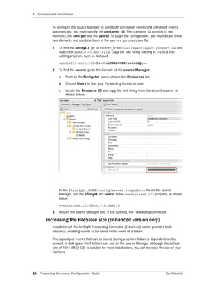 1 Overview and Installation
10 Forwarding Connector Configuration Guide Confidential
To configure the source Manager to send both correlation events and correlated events
automatically, you must specify the container ID. The container ID consists of two
elements, the entityid and the userid. To begin the configuration, you must locate these
two elements and combine them in the server.properties file.
1 To find the entityID, go to $AGENT_HOME/user/agent/agent.properties and
search for agents[0].entityid. Copy the text string starting in 3w to a text
editing program, such as Notepad.
agents[0].entityid=3w+05uiYBABCCLKvzx0stdQ==
2 To find the userid, go to the Console of the source Manager.
a From to the Navigator panel, choose the Resources tab.
b Choose Users to find your Forwarding Connector user.
c Locate the Resource ID and copy the text string from the second column, as
shown below.
In the $Arcsight_HOME/config/server.properties file on the source
Manager, add the entityid and userid to the eventstream.cfc property, as shown
below.
eventstream.cfc=EntityID.UserID
3 Restart the source Manager and, if still running, the Forwarding Connector.
Increasing the FileStore size (Enhanced version only)
Installation of the ArcSight Forwarding Connector (Enhanced) option provides fault-
tolerance, enabling events to be saved in the event of a failure.
The capacity of events that can be stored during a system failure is dependent on the
amount of disk space the FileStore can use on the source Manager. Although the default
size of 1024 MB (1 GB) is suitable for most installations, you can increase the size of your
FileStore.
 