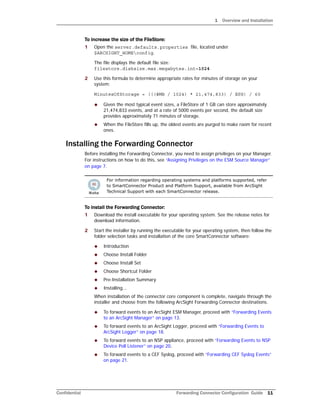1 Overview and Installation
Confidential Forwarding Connector Configuration Guide 11
To increase the size of the FileStore:
1 Open the server.defaults.properties file, located under
$ARCSIGHT_HOMEconfig.
The file displays the default file size:
filestore.disksize.max.megabytes.int=1024
2 Use this formula to determine appropriate rates for minutes of storage on your
system:
MinutesOfStorage = (((#MB / 1024) * 21,474,833) / EPS) / 60
 Given the most typical event sizes, a FileStore of 1 GB can store approximately
21,474,833 events, and at a rate of 5000 events per second, the default size
provides approximately 71 minutes of storage.
 When the FileStore fills up, the oldest events are purged to make room for recent
ones.
Installing the Forwarding Connector
Before installing the Forwarding Connector, you need to assign privileges on your Manager.
For instructions on how to do this, see “Assigning Privileges on the ESM Source Manager”
on page 7.
To install the Forwarding Connector:
1 Download the install executable for your operating system. See the release notes for
download information.
2 Start the installer by running the executable for your operating system, then follow the
folder selection tasks and installation of the core SmartConnector software:
 Introduction
 Choose Install Folder
 Choose Install Set
 Choose Shortcut Folder
 Pre-Installation Summary
 Installing...
When installation of the connector core component is complete, navigate through the
installer and choose from the following ArcSight Forwarding Connector destinations.
 To forward events to an ArcSight ESM Manager, proceed with “Forwarding Events
to an ArcSight Manager” on page 13.
 To forward events to an ArcSight Logger, proceed with “Forwarding Events to
ArcSight Logger” on page 18.
 To forward events to an NSP appliance, proceed with “Forwarding Events to NSP
Device Poll Listener” on page 20.
 To forward events to a CEF Syslog, proceed with “Forwarding CEF Syslog Events”
on page 21.
For information regarding operating systems and platforms supported, refer
to SmartConnector Product and Platform Support, available from ArcSight
Technical Support with each SmartConnector release.
 
