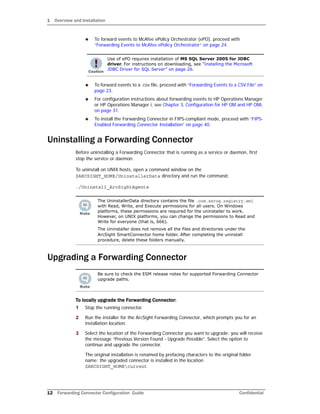 1 Overview and Installation
12 Forwarding Connector Configuration Guide Confidential
 To forward events to McAfee ePolicy Orchestrator (ePO), proceed with
“Forwarding Events to McAfee ePolicy Orchestrator” on page 24.
 To forward events to a .csv file, proceed with “Forwarding Events to a CSV File” on
page 23.
 For configuration instructions about forwarding events to HP Operations Manager
or HP Operations Manager i, see Chapter 3‚ Configuration for HP OM and HP OMi‚
on page 31.
 To install the Forwarding Connector in FIPS-compliant mode, proceed with “FIPS-
Enabled Forwarding Connector Installation” on page 40.
Uninstalling a Forwarding Connector
Before uninstalling a Forwarding Connector that is running as a service or daemon, first
stop the service or daemon.
To uninstall on UNIX hosts, open a command window on the
$ARCSIGHT_HOME/UninstallerData directory and run the command:
./Uninstall_ArcSightAgents
Upgrading a Forwarding Connector
To locally upgrade the Forwarding Connector:
1 Stop the running connector.
2 Run the installer for the ArcSight Forwarding Connector, which prompts you for an
installation location.
3 Select the location of the Forwarding Connector you want to upgrade; you will receive
the message “Previous Version Found - Upgrade Possible”. Select the option to
continue and upgrade the connector.
The original installation is renamed by prefacing characters to the original folder
name; the upgraded connector is installed in the location
$ARCSIGHT_HOMEcurrent
Use of ePO requires installation of MS SQL Server 2005 for JDBC
driver. For instructions on downloading, see “Installing the Microsoft
JDBC Driver for SQL Server” on page 26.
The UninstallerData directory contains the file .com.zerog.registry.xml
with Read, Write, and Execute permissions for all users. On Windows
platforms, these permissions are required for the uninstaller to work.
However, on UNIX platforms, you can change the permissions to Read and
Write for everyone (that is, 666).
The Uninstaller does not remove all the files and directories under the
ArcSight SmartConnector home folder. After completing the uninstall
procedure, delete these folders manually.
Be sure to check the ESM release notes for supported Forwarding Connector
upgrade paths.
 