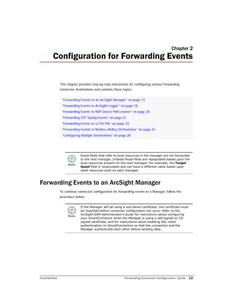 Confidential Forwarding Connector Configuration Guide 13
Chapter 2
Configuration for Forwarding Events
This chapter provides step-by-step instructions for configuring various Forwarding
Connector destinations and contains these topics:
Forwarding Events to an ArcSight Manager
To continue connector configuration for forwarding events to a Manager, follow the
procedure below.
“Forwarding Events to an ArcSight Manager” on page 13
“Forwarding Events to ArcSight Logger” on page 18
“Forwarding Events to NSP Device Poll Listener” on page 20
“Forwarding CEF Syslog Events” on page 21
“Forwarding Events to a CSV File” on page 23
“Forwarding Events to McAfee ePolicy Orchestrator” on page 24
“Configuring Multiple Destinations” on page 28
Event fields that refer to local resources in the manager are not forwarded
to the next manager. Instead those fields are repopulated based upon the
local resources present on the next manager. For example, the Target
Asset field is recalculated and can have a different value based upon
what resources exist on each manager.
If the Manager will be using a non-demo certificate, this certificate must
be imported before connector configuration can occur. Refer to the
ArcSight ESM Administrator's Guide for instructions about configuring
your SmartConnector when the Manager is using a self-signed or CA-
signed certificate, and for instructions about enabling SSL client
authentication on SmartConnectors so that the connectors and the
Manager authenticate each other before sending data.
 