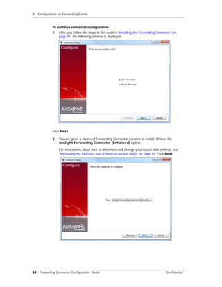 2 Configuration for Forwarding Events
14 Forwarding Connector Configuration Guide Confidential
To continue connector configuration:
1 After you follow the steps in the section “Installing the Forwarding Connector” on
page 11, the following window is displayed:
Click Next.
2 You are given a choice of Forwarding Connector versions to install. Choose the
ArcSight Forwarding Connector (Enhanced) option.
For instructions about how to determine and change your source disk settings, see
“Increasing the FileStore size (Enhanced version only)” on page 10. Click Next.
 