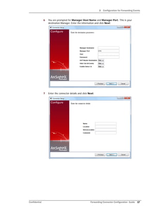 2 Configuration for Forwarding Events
Confidential Forwarding Connector Configuration Guide 17
6 You are prompted for Manager Host Name and Manager Port. This is your
destination Manager. Enter the information and click Next.
7 Enter the connector details and click Next.
 