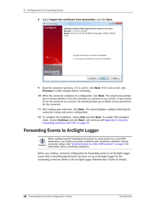 2 Configuration for Forwarding Events
18 Forwarding Connector Configuration Guide Confidential
8 Select Import the certificate from destination, and click Next.
9 Read the connector summary; if it is correct, click Next. If it is not correct, click
Previous to make changes before continuing.
10 When the connector completes its configuration, click Next. The wizard now prompts
you to choose whether to run the connector as a process or as a service. If you choose
to run the connector as a service, the wizard prompts you to define service parameters
for the connector.
11 After making your selections, click Next. The wizard displays a dialog confirming the
connector's setup and service configuration.
12 To complete the installation, choose Exit and click Next. To enable FIPS-compliant
mode, choose Continue and click Next, and continue with Appendix A‚ Using the
Forwarding Connector with FIPS‚ on page 39.
Forwarding Events to ArcSight Logger
Before you continue connector configuration for forwarding events to an ArcSight Logger,
ensure that a SmartMessage Receiver has been set up on ArcSight Logger for the
Forwarding Connector (Refer to the ArcSight Logger Administrator's Guide for details).
When configuring the Forwarding Connector to send events to a non-ESM
destination, you might encounter problems with certificate validation during
connector setup. See “Sending Events to a Non-ESM Location” on page 6 for
information about certificate validation.
 