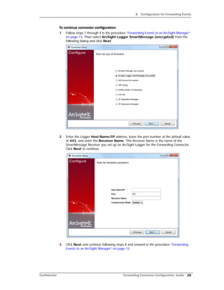 2 Configuration for Forwarding Events
Confidential Forwarding Connector Configuration Guide 19
To continue connector configuration:
1 Follow steps 1 through 4 in the procedure “Forwarding Events to an ArcSight Manager”
on page 13. Then select ArcSight Logger SmartMessage (encrypted) from the
following dialog and click Next:
2 Enter the Logger Host Name/IP address, leave the port number at the default value
of 443, and enter the Receiver Name. This Receiver Name is the name of the
SmartMessage Receiver you set up on ArcSight Logger for the Forwarding Connector.
Click Next to continue.
3 Click Next and continue following steps 8 and onward in the procedure “Forwarding
Events to an ArcSight Manager” on page 13.
 