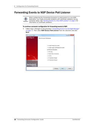 2 Configuration for Forwarding Events
20 Forwarding Connector Configuration Guide Confidential
Forwarding Events to NSP Device Poll Listener
To continue connector configuration for forwarding events to NSP:
1 Follow steps 1 through 4 in the procedure “Forwarding Events to an ArcSight Manager”
on page 13. Then select NSP Device Poll Listener from the selections and click
Next.
When configuring the Forwarding Connector to send events to a non-ESM
destination, you might encounter problems with certificate validation during
connector setup. See “Sending Events to a Non-ESM Location” on page 6 for
information on certificate validation.
 