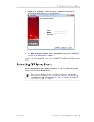 2 Configuration for Forwarding Events
Confidential Forwarding Connector Configuration Guide 21
2 Provide the NCM/TRM Host name or IP address, and login credentials for the
NCM/TRM that will interact with the Syslog Connector.
3 Click Next and continue following steps 8 and onward in the procedure “Forwarding
Events to an ArcSight Manager” on page 13.
For more information about NSP, refer to the ArcSight NSP Installation and Administration
Guide.
Forwarding CEF Syslog Events
You can configure the ArcSight Forwarding Connector to send CEF Syslog events to any
Syslog receiver (including ArcSight Logger).
When configuring the Forwarding Connectorto send events to a non-ESM
destination, you might encounter problems with certificate validation during
connector setup. See “Sending Events to a Non-ESM Location” on page 6 for
information on certificate validation.
 