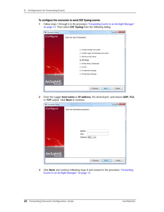 2 Configuration for Forwarding Events
22 Forwarding Connector Configuration Guide Confidential
To configure the connector to send CEF Syslog events:
1 Follow steps 1 through 4 in the procedure “Forwarding Events to an ArcSight Manager”
on page 13. Then select CEF Syslog from the following dialog:
2 Enter the Logger host name or IP address, the desired port, and choose UDP, TLS,
or TCP output. Click Next to continue.
3 Click Next and continue following steps 8 and onward in the procedure “Forwarding
Events to an ArcSight Manager” on page 13.
 