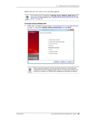 2 Configuration for Forwarding Events
Confidential Forwarding Connector Configuration Guide 25
McAfee ePO v4.0, v4.5, and v.4.6 are currently supported.
To forward events to McAfee ePO:
1 Follow steps 1 through 4 in the procedure “Forwarding Events to an ArcSight Manager”
on page 13. Then select McAfee ePolicy Orchestrator and click Next.
Use of ePO requires installation of MS SQL Server 2005 for JDBC driver. For
instructions on downloading, see “Installing the Microsoft JDBC Driver for SQL
Server” on page 26.
When using this transport, the Forwarding Connector is automatically
configured to limit the outgoing event rate to 10 events per minute. This
is due to a limitation on McAfee ePO’s database as specified by McAfee.
 
