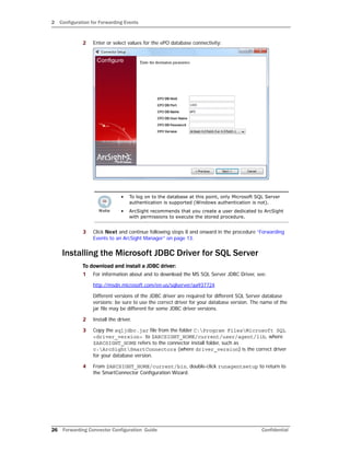 2 Configuration for Forwarding Events
26 Forwarding Connector Configuration Guide Confidential
2 Enter or select values for the ePO database connectivity:
3 Click Next and continue following steps 8 and onward in the procedure “Forwarding
Events to an ArcSight Manager” on page 13.
Installing the Microsoft JDBC Driver for SQL Server
To download and install a JDBC driver:
1 For information about and to download the MS SQL Server JDBC Driver, see:
http://msdn.microsoft.com/en-us/sqlserver/aa937724
Different versions of the JDBC driver are required for different SQL Server database
versions; be sure to use the correct driver for your database version. The name of the
jar file may be different for some JDBC driver versions.
2 Install the driver.
3 Copy the sqljdbc.jar file from the folder C:Program FilesMicrosoft SQL
<driver_version> to $ARCSIGHT_HOME/current/user/agent/lib, where
$ARCSIGHT_HOME refers to the connector install folder, such as
c:ArcSightSmartConnectors (where driver_version) is the correct driver
for your database version.
4 From $ARCSIGHT_HOME/current/bin, double-click runagentsetup to return to
the SmartConnector Configuration Wizard.
• To log on to the database at this point, only Microsoft SQL Server
authentication is supported (Windows authentication is not).
• ArcSight recommends that you create a user dedicated to ArcSight
with permissions to execute the stored procedure.
 