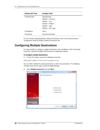 2 Configuration for Forwarding Events
28 Forwarding Connector Configuration Guide Confidential
For more details regarding McAfee ePolicy Orchestrator, refer to the SmartConnector
Configuration Guide for McAfee ePolicy Orchestrator DB.
Configuring Multiple Destinations
It is also possible to configure multiple destinations, after installation of the Forwarding
Connector, using the ArcSight SmartConnector Configuration Wizard.
To configure multiple destinations:
1 To start the wizard, execute the following command:
$ARCSIGHT_HOMEcurrentbinrunagentsetup
You can either modify the existing destination or add a new destination. The following
example shows how to add a second ArcSight Manager.
2 Select Modify Connector and click Next.
ThreatEventID agentSeverity
200300 – Unknown
200301 – Low
200302 – Medium
200303 – High
200304 – Very High
ThreatName name
ThreatType deviceEventClassId
McAfee CEF Field ArcSight Field
 
