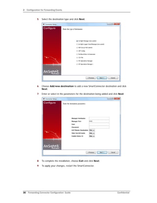 2 Configuration for Forwarding Events
30 Forwarding Connector Configuration Guide Confidential
5 Select the destination type and click Next.
6 Choose Add new destination to add a new SmartConnector destination and click
Next.
7 Enter or select in the parameters for the destination being added and click Next.
8 To complete the installation, choose Exit and click Next.
9 To apply your changes, restart the SmartConnector.
 