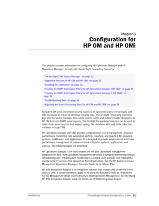 Confidential Forwarding Connector Configuration Guide 31
Chapter 3
Configuration for
HP OM and HP OMi
This chapter provides information on configuring HP Operations Manager and HP
Operations Manager i to work with the ArcSight Forwarding Connector.
ArcSight ESM sends correlated security events to IT operation teams to investigate and
take measures to reduce or eliminate security risks. The ArcSight Forwarding Connector
logs into the source manager, then sends system events and network health information to
HP OM from non-SNMP event sources. The ArcSight Forwarding Connector can be used to
collect from event sources that support syslog, file, database, API, and other collection
methods through ESM.
HP Operations Manager (HP OM) provides comprehensive event management, proactive
performance monitoring, and automated alerting, reporting, and graphing for operating
systems, middleware, and applications. It is designed to provide service-driven event and
performance management of business-critical enterprise systems, applications, and
services. The following topics are described.
HP Operations Manager i (HP OMi) enables the HP BSM Operations Management
component in BSM. BSM Operations Management provides a complete monitoring solution,
consolidating all IT infrastructure monitoring in a central event console, and relating the
events to the IT services that depend on that infrastructure. See the HP Business Service
Management Operations Manager i Concepts Guide for details on BSM.
HP BSM Integration Adapter is an integration solution that enables you to monitor event
sources, and, if certain conditions apply, to forward the detected events as HP Business
Service Management (BSM) events directly to BSM Operations Management. See the Using
HP BSM Integration Adapter Guide for details on HP BSM Integration Adapter.
“The ArcSight ESM Source Manager” on page 32
“Supported Versions of HP OM and HP OMi” on page 32
“Installing the Connector” on page 32
“Creating an SNMP Interceptor Policy for HP Operations Manager (HP OM)” on page 35
“Creating an SNMP Interceptor Policy for HP Operations Manager i (HP OMi)” on
page 35
“Troubleshooting Tips” on page 36
“Adjusting the Event Processing Rate for HP OM and HP OMi” on page 36
 