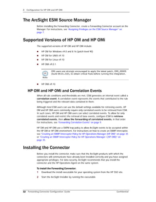 3 Configuration for HP OM and HP OMi
32 Forwarding Connector Configuration Guide Confidential
The ArcSight ESM Source Manager
Before installing the Forwarding Connector, create a Forwarding Connector account on the
Manager. For instructions, see “Assigning Privileges on the ESM Source Manager” on
page 7.
Supported Versions of HP OM and HP OMi
The supported versions of HP OM and HP OMi include:
 HP OM for Windows v9.0 and 8.16 (patch level 90)
 HP OM for UNIX v9.10
 HP OM for Linux v9.10
 HP OMi v9.0.1.
 HP OMi v9.10
HP OM and HP OMi and Correlation Events
When all rule conditions and thresholds are met, ESM generates an internal event called a
correlation event. A correlation event represents the events that contributed to the rule
being triggered and the relevant data contained in them.
Although most ESM users can use the default settings available for retrieving events, HP
OM and HP OMi users commonly require only correlated events to be retrieved from ESM.
In such cases, HP OM and HP OMi users can select correlated events. To allow for only
correlated events and restrict the retrieval of base events, configure ESM to retrieve
correlated events, then allow the forwarding of correlated events, in that order.
For instructions, see “Forwarding Correlation Events” on page 9.
HP OM and HP OMi use a SNPM trap policy to allow ArcSight events to be accepted within
the HP OM or HP OMi environment. For instructions on how to create an SNMP interceptor,
see “Creating an SNMP Interceptor Policy for HP Operations Manager (HP OM)” on page 35
or “Creating an SNMP Interceptor Policy for HP Operations Manager i (HP OMi)” on
page 35.
Installing the Connector
Before you install the connector, make sure that the ArcSight products with which the
connectors will communicate have already been installed correctly and you have assigned
appropriate privileges. For data security, ArcSight recommends that you install the
connector and the HP Operations Agent on the same system.
To install the Forwarding Connector:
1 Download the install executable for your operating system from the HP SSO site.
2 Start the ArcSight Installer by running the executable.
OMi users are strongly encouraged to apply the latest patch, OMI_00005
(build 09.01.210), to obtain critical fixes before running this integration.
 