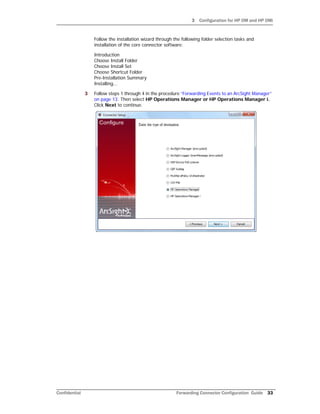 3 Configuration for HP OM and HP OMi
Confidential Forwarding Connector Configuration Guide 33
Follow the installation wizard through the following folder selection tasks and
installation of the core connector software:
Introduction
Choose Install Folder
Choose Install Set
Choose Shortcut Folder
Pre-Installation Summary
Installing...
3 Follow steps 1 through 4 in the procedure “Forwarding Events to an ArcSight Manager”
on page 13. Then select HP Operations Manager or HP Operations Manager i.
Click Next to continue.
 