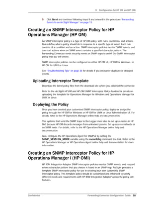 3 Configuration for HP OM and HP OMi
Confidential Forwarding Connector Configuration Guide 35
5 Click Next and continue following steps 8 and onward in the procedure “Forwarding
Events to an ArcSight Manager” on page 13.
Creating an SNMP Interceptor Policy for HP
Operations Manager (HP OM)
An SNMP interceptor policy is a type of HP OM policy, with rules, conditions, and actions.
Rules define what a policy should do in response to a specific type of event. Each rule
consists of a condition and an action. SNMP interceptor policies monitor SNMP events, and
can start actions when an SNMP event contains a specified character pattern. The
Forwarding Connector sends security events as SNMP traps to an HP OM SNMP interceptor
policy that you will create.
SNMP interceptor policies can be configured on either HP OM UI, HP OM for Windows, or
HP OM for UNIX or Linux.
See “Troubleshooting Tips” on page 36 for details if you encounter duplicate or dropped
events.
Uploading Interceptor Template
Download the latest policy files from the download site where you obtained the connector.
Refer to the ArcSight HP OM and HP OMi SNMP Interceptor Policy Readme for details on
uploading the template for Operations Manager for Windows and Operations Manager for
UNIX or Linux.
Deploying the Policy
Once you have created your customized SNMP interceptor policy, deploy or assign the
policy through the HP OM for Windows or HP OM for UNIX or Linux Administration UI. For
details, refer to the HP Operations Manager online help and documentation.
The systems that send the SNMP traps to the Logger must also be set up as nodes in HP
OM, because HP OM discards messages from unknown systems. Set up an external node or
an SNMP node. For details, refer to the HP Operations Manager online help and
documentation.
Also, configure the HP Operations Agent for SNMPv2 by setting the
SNMP_SESSION_MODE variable using the ovconfchg command line tool. Refer to the
HP Operations Manager or HP Operations Agent online help and documentation for more
information.
Creating an SNMP Interceptor Policy for HP
Operations Manager i (HP OMi)
HP BSM Integration Adapter SNMP interceptor policies monitor SNMP events, and respond
when a character pattern that you choose is found in an SNMP trap. ArcSight provides a
template SNMP interceptor policy for use in creating your own customized SNMP
interceptor policy. This template policy should be customized and enhanced to satisfy
different needs and requirements with HP BSM Integration Adapter's powerful policy edit
features.
 