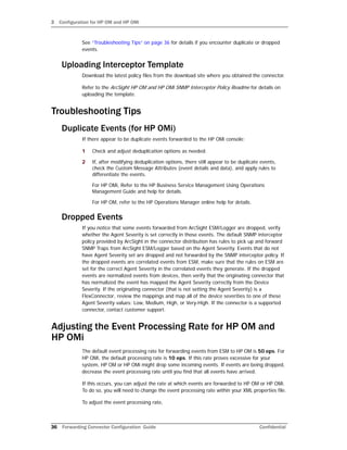 3 Configuration for HP OM and HP OMi
36 Forwarding Connector Configuration Guide Confidential
See “Troubleshooting Tips” on page 36 for details if you encounter duplicate or dropped
events.
Uploading Interceptor Template
Download the latest policy files from the download site where you obtained the connector.
Refer to the ArcSight HP OM and HP OMi SNMP Interceptor Policy Readme for details on
uploading the template.
Troubleshooting Tips
Duplicate Events (for HP OMi)
If there appear to be duplicate events forwarded to the HP OMi console:
1 Check and adjust deduplication options as needed.
2 If, after modifying deduplication options, there still appear to be duplicate events,
check the Custom Message Attributes (event details and data), and apply rules to
differentiate the events.
For HP OMi, Refer to the HP Business Service Management Using Operations
Management Guide and help for details.
For HP OM, refer to the HP Operations Manager online help for details.
Dropped Events
If you notice that some events forwarded from ArcSight ESM/Logger are dropped, verify
whether the Agent Severity is set correctly in those events. The default SNMP interceptor
policy provided by ArcSight in the connector distribution has rules to pick up and forward
SNMP Traps from ArcSight ESM/Logger based on the Agent Severity. Events that do not
have Agent Severity set are dropped and not forwarded by the SNMP interceptor policy. If
the dropped events are correlated events from ESM, make sure that the rules on ESM are
set for the correct Agent Severity in the correlated events they generate. If the dropped
events are normalized events from devices, then verify that the originating connector that
has normalized the event has mapped the Agent Severity correctly from the Device
Severity. If the originating connector (that is not setting the Agent Severity) is a
FlexConnector, review the mappings and map all of the device severities to one of these
Agent Severity values: Low, Medium, High, or Very-High. If the connector is a supported
connector, contact customer support.
Adjusting the Event Processing Rate for HP OM and
HP OMi
The default event processing rate for forwarding events from ESM to HP OM is 50 eps. For
HP OMi, the default processing rate is 10 eps. If this rate proves excessive for your
system, HP OM or HP OMi might drop some incoming events. If events are being dropped,
decrease the event processing rate until you find that all events have arrived.
If this occurs, you can adjust the rate at which events are forwarded to HP OM or HP OMi.
To do so, you will need to change the event processing rate within your XML properties file.
To adjust the event processing rate,
 