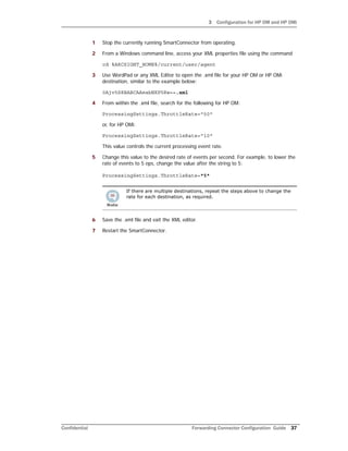 3 Configuration for HP OM and HP OMi
Confidential Forwarding Connector Configuration Guide 37
1 Stop the currently running SmartConnector from operating.
2 From a Windows command line, access your XML properties file using the command
cd %ARCSIGHT_HOME%/current/user/agent
3 Use WordPad or any XML Editor to open the .xml file for your HP OM or HP OMi
destination, similar to the example below:
0Ajv5S8BABCAAeabNXP5Rw==.xml
4 From within the .xml file, search for the following for HP OM:
ProcessingSettings.ThrottleRate="50"
or, for HP OMi:
ProcessingSettings.ThrottleRate="10"
This value controls the current processing event rate.
5 Change this value to the desired rate of events per second. For example, to lower the
rate of events to 5 eps, change the value after the string to 5:
ProcessingSettings.ThrottleRate="5"
6 Save the .xml file and exit the XML editor.
7 Restart the SmartConnector.
If there are multiple destinations, repeat the steps above to change the
rate for each destination, as required.
 