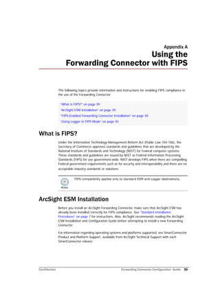 Confidential Forwarding Connector Configuration Guide 39
Appendix A
Using the
Forwarding Connector with FIPS
The following topics provide information and instructions for enabling FIPS compliance in
the use of the Forwarding Connector.
What is FIPS?
Under the Information Technology Management Reform Act (Public Law 104-106), the
Secretary of Commerce approves standards and guidelines that are developed by the
National Institute of Standards and Technology (NIST) for Federal computer systems.
These standards and guidelines are issued by NIST as Federal Information Processing
Standards (FIPS) for use government-wide. NIST develops FIPS when there are compelling
Federal government requirements such as for security and interoperability and there are no
acceptable industry standards or solutions.
ArcSight ESM Installation
Before you install an ArcSight Forwarding Connector, make sure that ArcSight ESM has
already been installed correctly for FIPS compliance. See “Standard Installation
Procedures” on page 7 for instructions. Also, ArcSight recommends reading the ArcSight
ESM Installation and Configuration Guide before attempting to install a new Forwarding
Connector.
For information regarding operating systems and platforms supported, see SmartConnector
Product and Platform Support, available from ArcSight Technical Support with each
SmartConnector release.
“What is FIPS?” on page 39
“ArcSight ESM Installation” on page 39
“FIPS-Enabled Forwarding Connector Installation” on page 40
“Using Logger in FIPS Mode” on page 45
FIPS compatibility applies only to standard ESM and Logger destinations.
 