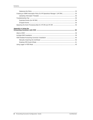 Contents
4 Forwarding Connector Configuration Guide Confidential
Deploying the Policy ................................................................................................ 35
Creating an SNMP Interceptor Policy for HP Operations Manager i (HP OMi) ........................... 35
Uploading Interceptor Template ................................................................................ 36
Troubleshooting Tips ..................................................................................................... 36
Duplicate Events (for HP OMi) ................................................................................... 36
Dropped Events ...................................................................................................... 36
Adjusting the Event Processing Rate for HP OM and HP OMi ................................................ 36
Appendix A: Using the
Forwarding Connector with FIPS ...................................................................................... 39
What is FIPS? ............................................................................................................... 39
ArcSight ESM Installation ............................................................................................... 39
FIPS-Enabled Forwarding Connector Installation ................................................................ 40
Manually Importing the Certificate ............................................................................. 40
Enabling FIPS Suite B Mode ...................................................................................... 41
Using Logger in FIPS Mode ............................................................................................. 45
 