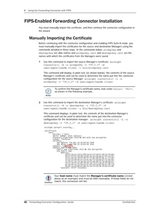 A Using the Forwarding Connector with FIPS
40 Forwarding Connector Configuration Guide Confidential
FIPS-Enabled Forwarding Connector Installation
You must manually import the certificate, and then continue the connector configuration in
the wizard.
Manually Importing the Certificate
Before continuing with the connector configuration and enabling FIPS Suite B mode, you
must manually import the certificates for the source and destination Managers using the
commands detailed in these steps. In the commands below, srcmgrkey and
destmgrkey are alias names and srcmgrkey.cert and destmgrkey.cert are the
names with which the certificates from the Managers were saved.
1 Use this command to import the source Manager’s certificate: arcsight
runcertutil –A –n srcmgrkey –t "CT,C,C" –d
user/agent/nssdb.client –i bin/srcmgrkey.cert
This command will display, in plain text (as shown below), the contents of the source
Manager’s certificate and can be used to determine the name put into the connector
configuration for the source Manager: arcsight runcertutil –L –n
srcmgrkey –t "CT,C,C" –d user/agent/nssdb.client
2 Use this command to import the destination Manager’s certificate: arcsight
runcertutil –A –n destmgrkey –t "CT,C,C" –d
user/agent/nssdb.client –i bin/destmgrkey.cert
This command displays, in plain text, the contents of the destination Manager’s
certificate and can be used to determine the name put into the connector
configuration for the destination manager: arcsight runcertutil –L –n
destmgrkey –t "CT,C,C" –d user/agent/nssdb.client
To confirm the Manager’s certificate name, look under Subject: “CN=*”,
as shown in the following example.
Your host name must match the Manager’s certificate name (circled
above as an example) and must be DNS resolvable. If these fields do not
match, the connection will fail.
 