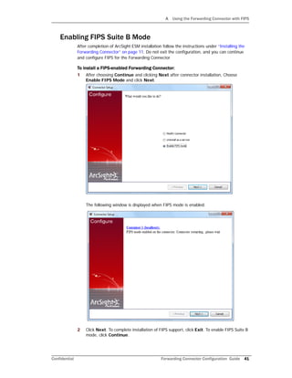 A Using the Forwarding Connector with FIPS
Confidential Forwarding Connector Configuration Guide 41
Enabling FIPS Suite B Mode
After completion of ArcSight ESM installation follow the instructions under “Installing the
Forwarding Connector” on page 11. Do not exit the configuration, and you can continue
and configure FIPS for the Forwarding Connector
To install a FIPS-enabled Forwarding Connector:
1 After choosing Continue and clicking Next after connector installation, Choose
Enable FIPS Mode and click Next.
The following window is displayed when FIPS mode is enabled.
2 Click Next. To complete installation of FIPS support, click Exit. To enable FIPS Suite B
mode, click Continue.
 