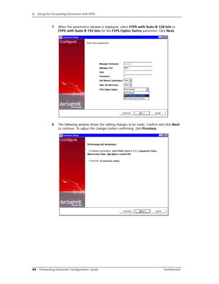 A Using the Forwarding Connector with FIPS
44 Forwarding Connector Configuration Guide Confidential
7 When the parameters window is displayed, select FIPS with Suite B 128 bits or
FIPS with Suite B 192 bits for the FIPS Cipher Suites parameter. Click Next.
8 The following window shows the editing changes to be made. Confirm and click Next
to continue. To adjust the changes before confirming, click Previous.
 